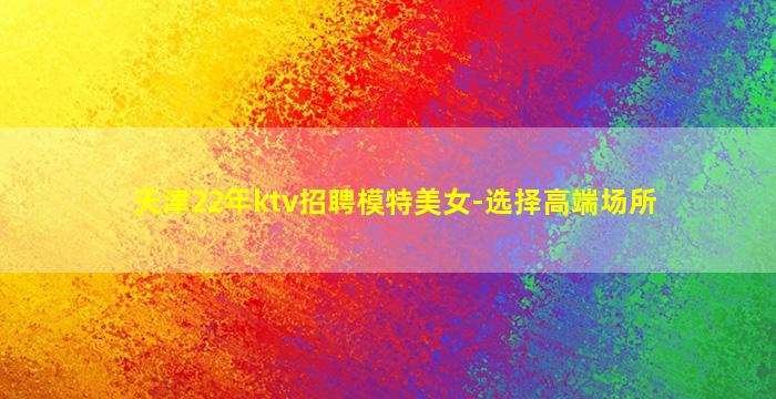 天津22年ktv招聘模特美女-选择高端场所